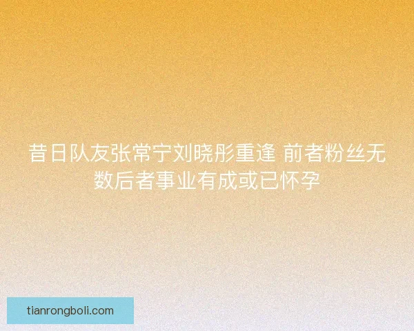 昔日队友张常宁刘晓彤重逢 前者粉丝无数后者事业有成或已怀孕