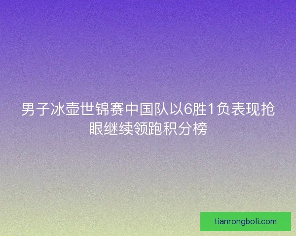 男子冰壶世锦赛中国队以6胜1负表现抢眼继续领跑积分榜