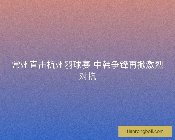 常州直击杭州羽球赛 中韩争锋再掀激烈对抗