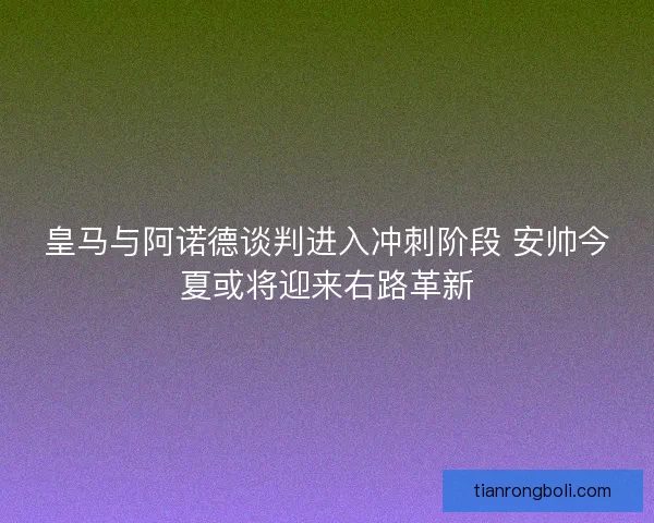 皇马与阿诺德谈判进入冲刺阶段 安帅今夏或将迎来右路革新