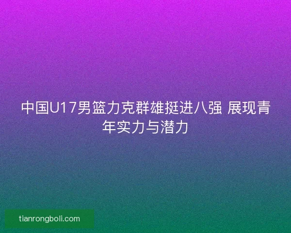 中国U17男篮力克群雄挺进八强 展现青年实力与潜力