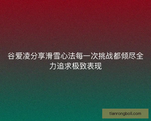 谷爱凌分享滑雪心法每一次挑战都倾尽全力追求极致表现