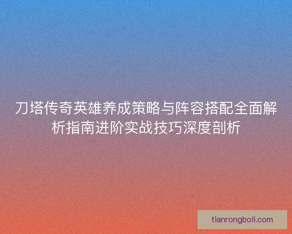 刀塔传奇英雄养成策略与阵容搭配全面解析指南进阶实战技巧深度剖析 刀塔传奇英雄养成策略与阵容搭配全面解析指南进阶实战技巧深度剖析