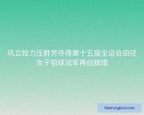巩立姣力压群芳夺得第十五届全运会田径女子铅球冠军再创辉煌