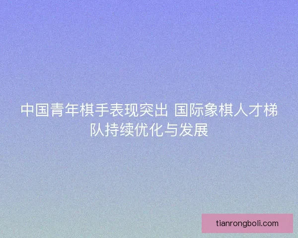 中国青年棋手表现突出 国际象棋人才梯队持续优化与发展 中国青年棋手表现突出 国际象棋人才梯队持续优化与发展