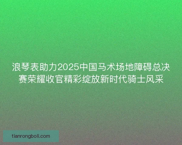 浪琴表助力2025中国马术场地障碍总决赛荣耀收官精彩绽放新时代骑士风采