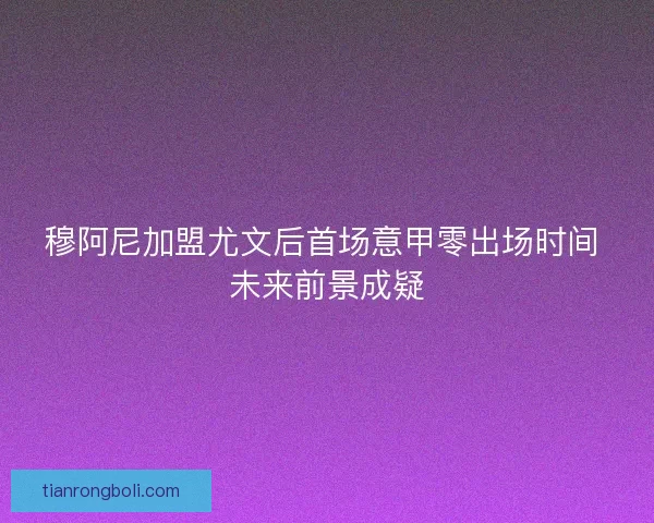 穆阿尼加盟尤文后首场意甲零出场时间 未来前景成疑
