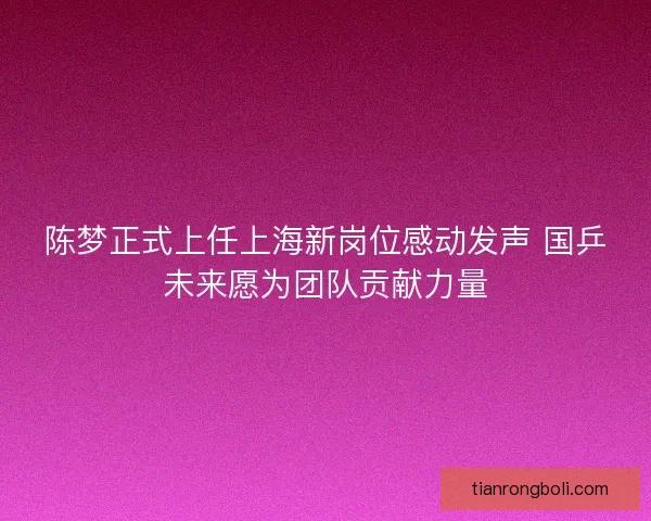 陈梦正式上任上海新岗位感动发声 国乒未来愿为团队贡献力量