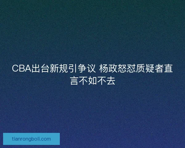 CBA出台新规引争议 杨政怒怼质疑者直言不如不去