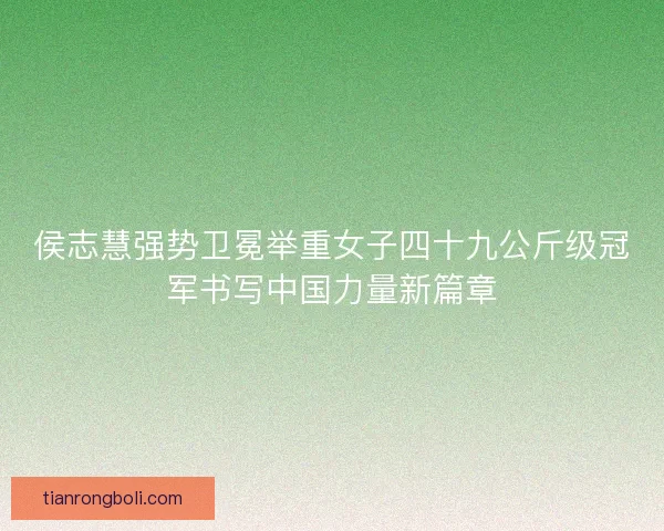 侯志慧强势卫冕举重女子四十九公斤级冠军书写中国力量新篇章
