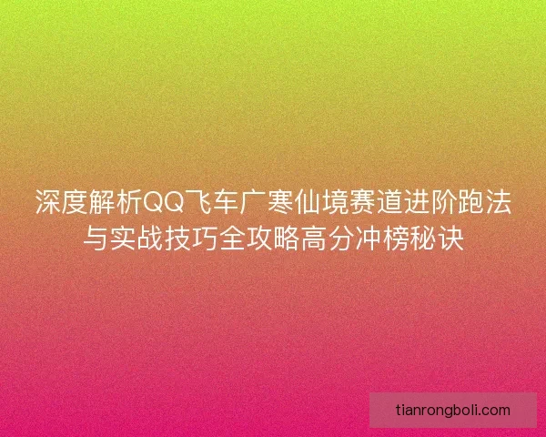 深度解析QQ飞车广寒仙境赛道进阶跑法与实战技巧全攻略高分冲榜秘诀