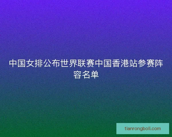 中国女排公布世界联赛中国香港站参赛阵容名单 中国女排公布世界联赛中国香港站参赛阵容名单