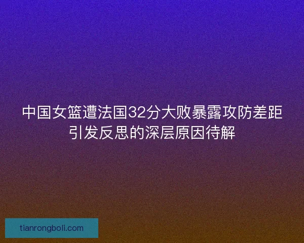 中国女篮遭法国32分大败暴露攻防差距引发反思的深层原因待解 中国女篮遭法国32分大败暴露攻防差距引发反思的深层原因待解