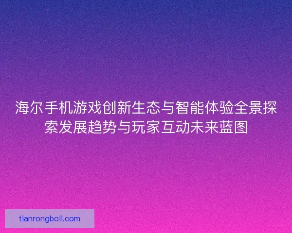 海尔手机游戏创新生态与智能体验全景探索发展趋势与玩家互动未来蓝图 海尔手机游戏创新生态与智能体验全景探索发展趋势与玩家互动未来蓝图