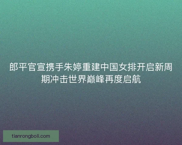 郎平官宣携手朱婷重建中国女排开启新周期冲击世界巅峰再度启航 郎平官宣携手朱婷重建中国女排开启新周期冲击世界巅峰再度启航