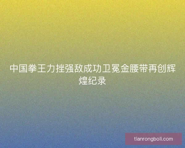 中国拳王力挫强敌成功卫冕金腰带再创辉煌纪录