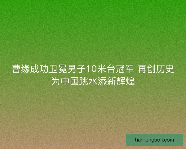 曹缘成功卫冕男子10米台冠军 再创历史为中国跳水添新辉煌