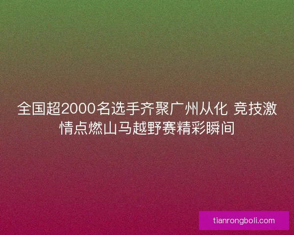 全国超2000名选手齐聚广州从化 竞技激情点燃山马越野赛精彩瞬间 全国超2000名选手齐聚广州从化 竞技激情点燃山马越野赛精彩瞬间