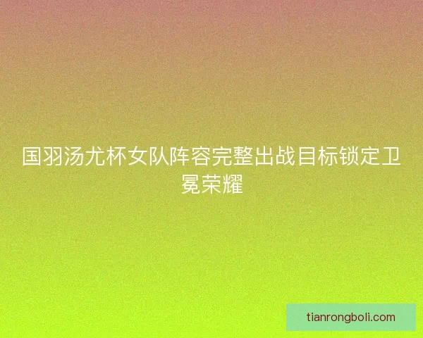 国羽汤尤杯女队阵容完整出战目标锁定卫冕荣耀 国羽汤尤杯女队阵容完整出战目标锁定卫冕荣耀