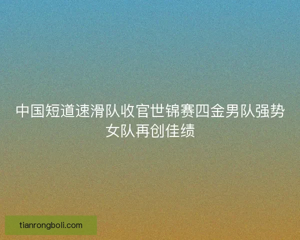 中国短道速滑队收官世锦赛四金男队强势女队再创佳绩 中国短道速滑队收官世锦赛四金男队强势女队再创佳绩
